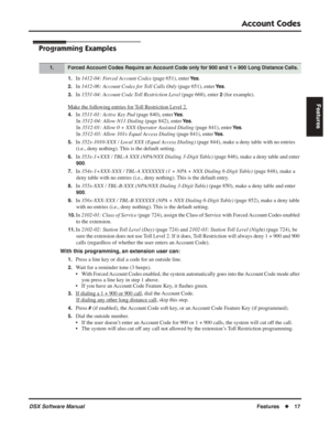 Page 47
Account Codes
DSX Software ManualFeatures◆17
Features
Programming Examples
1.In 1412-04: Forced Account Codes  (page 651), enter Ye s.
2.In 1412-06: Account Codes for Toll Calls Only  (page 651), enter Ye s.
3.In 1551-04: Account Code Toll Restriction Level  (page 668), enter 2 (for example).
Mak
e the following entries for Toll Restriction Level 2.
4.In  3511-01: Active Key Pad  (page 840), enter Ye s.
In  3512-04: Allow N11 Dialing  (page 842), enter 
Ye s.
In  3512-01: Allow 0 + XXX Operator Assisted...