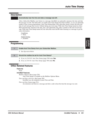 Page 461
Auto Time Stamp
DSX Software ManualIntraMail Features◆431
IntraMail 
Features
Auto Time  Stamp
Description
After a Subscriber Mailbox user listens to a message, IntraMail can opti\
onally announce the time and date 
the message was left. The Subscriber can enable Auto Time Stamp from their mailbox, or you can optionally 
enable it from system programming. Auto Time Stamp helps if the subscriber needs to know the time and 
date of each message they receive without taking any extra steps. With Auto Time...