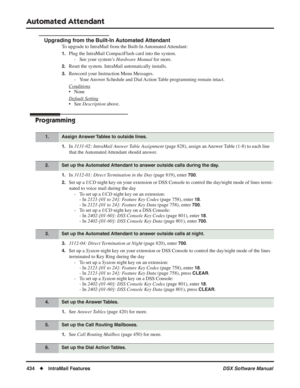 Page 464
Automated Attendant
434◆IntraMail Features DSX Software Manual
Upgrading from the Built-In Automated Attendant
To upgrade to IntraMail from the Built-In Automated Attendant:
1.Plug the IntraMail CompactFlash card into the system. 
- See your system’s  Hardware Manual for more.
2.Reset the system. IntraMail automatically installs.
3.Rerecord your Instruction Menu Messages.
- Your Answer Schedule and Dial Action Table programming remain intact.
Conditions
• None
Default Setting
• See  Description  above....