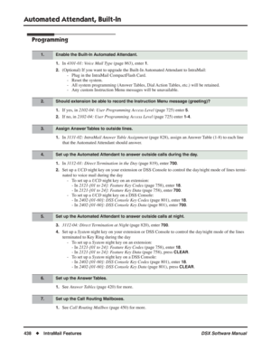 Page 468
Automated Attendant, Built-In
438◆IntraMail Features DSX Software Manual
Programming
1.In 4101-01: Voice Mail Type  (page 863), enter 1.
2.(Optional) If you want to upgrade the Built-In Automated Attendant to IntraMail:
- Plug in the IntraMail CompactFlash Card.
- Reset the system.
- All system programming (Answer Tables, Dial Action Tables, etc.) will be retained.
- Any custom Instruction Menu messages will be unavailable.
1.If yes, in  2102-04: User Programming Access Level  (page 725) enter 5.
2.If...