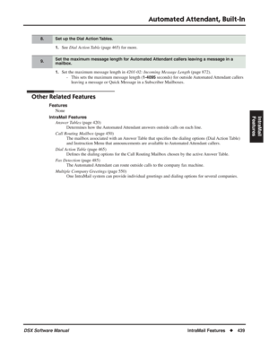 Page 469
Automated Attendant, Built-In
DSX Software ManualIntraMail Features◆439
IntraMail 
Features
1.See  Dial Action Table  (page 465) for more.
1.Set the maximum message length in  4201-02: Incoming Message Length (page 872).
- This sets the maximum message length (
1-4095 seconds) for outside Automated Attendant callers 
leaving a message or Quick Message in a Subscriber Mailboxes.
Other Related Features
Features
None
IntraMail Features Answer Tables  (page 420)
Determines how the Automated Attendant...