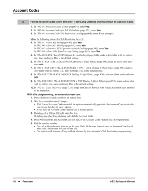 Page 48
Account Codes
18◆Features DSX Software Manual
1.In 1412-04: Forced Account Codes  (page 651), enter Ye s.
2.In 1412-06: Account Codes for Toll Calls Only  (page 651), enter Ye s.
3.In 1551-04: Account Code Toll Restriction Level  (page 668), enter 2 (for example).
Mak
e the following entries for Toll Restriction Level 2.
4.In  3511-01: Active Key Pad  (page 840), enter Ye s.
In  3512-04: Allow N11 Dialing  (page 842), enter 
Ye s.
In  3512-01: Allow 0 + XXX Operator Assisted Dialing  (page 841), enter...