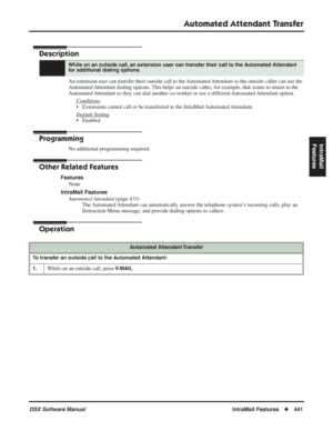 Page 471
Automated Attendant Transfer
DSX Software ManualIntraMail Features◆441
IntraMail 
Features
Automated Attendant Transfer
Description
An extension user can transfer their outside call to the Automated Attendant so the outside caller can use the 
Automated Attendant dialing options. This helps an outside caller, for example, that wants to return to the 
Automated Attendant so they can dial another co-worker or use a different Automated Attendant option.
Conditions
• Extensions cannot call or be transferred...