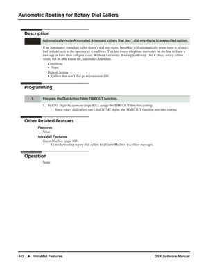 Page 472
Automatic Routing for Rotary Dial Callers
442◆IntraMail Features DSX Software Manual
Automatic Routing for Rotary Dial Callers
Description
If an Automated Attendant caller doesn’t dial any digits, IntraMail will automatically route them to a speci-
ﬁed option (such as the operator or a mailbox). This lets rotary telephone users stay on the line to leave a 
message or have their call processed. Without Automatic Routing for Rotary Dial Callers, rotary callers 
would not be able to use the Automated...