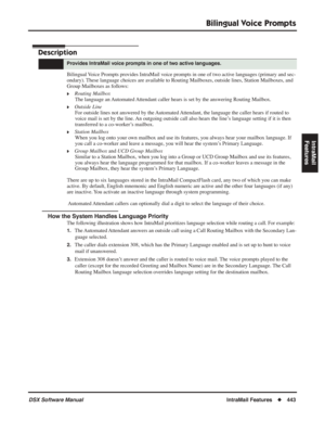 Page 473
Bilingual Voice Prompts
DSX Software ManualIntraMail Features◆443
IntraMail 
Features
Bilingual Voice  Prompts
Description
Bilingual Voice Prompts provides IntraMail voice prompts in one of two active languages (primary and sec-
ondary). These language choices are available to Routing Mailboxes, outside lines, Station Mailboxes, and 
Group Mailboxes as follows:
❥Routing Mailbox The language an Automated Attendant caller hears is set by the answering Routing Mailbox.
❥Outside LineFor outside lines not...