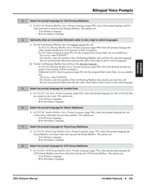 Page 475
Bilingual Voice Prompts
DSX Software ManualIntraMail Features◆445
IntraMail 
Features
1.In  4221-02: Routing Mailbox Voice Prompt Language  (page 890), select the prompt language used by 
calls answered or routed to the Routing Mailbox. The options are: -
1 for Primary Language
-
2 for Secondary Language
1.For the Call Routing Mailbox that will initially answer the call:
- In  4221-02: Routing Mailbox Voice Prompt Language  (page 890) select the prompt language the 
caller should initially hear (
1 for...