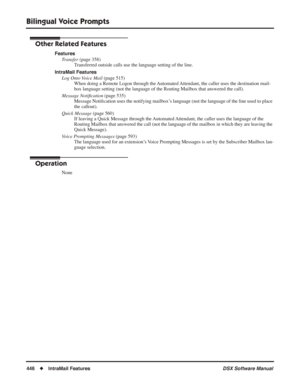 Page 476
Bilingual Voice Prompts
446◆IntraMail Features DSX Software Manual
Other Related Features
Features
Transfer  (page 358)
Transferred outside calls use the language setting of the line.
IntraMail Features Log Onto Voice Mail  (page 515)
When doing a Remote Logon through the Automated Attendant, the caller uses the destination mail-
box language setting (not the language of the Routing Mailbox that answ\
ered the call).
Message Noti ﬁcation  (page 535)
Message Noti ﬁcation uses the notifying mailbox’s...