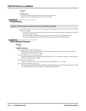 Page 478
Call Forward to a Mailbox
448◆IntraMail Features DSX Software Manual
Conditions
• None
Default Setting
• Call Forwarding is allowed, but not set up for any extensions.
• Ring No Answer Call Forward occurs after 10 seconds.
Programming
1.In 1601-03: Call Forward No Answer Timer  (page 670), program how long an unanswered call will ring 
before forwarding. - For type 2 (Not Answered) and type 6 (Busy or Not Answered) forwarding, an unanswered call will  forward after this interval.
- This timer applies to...