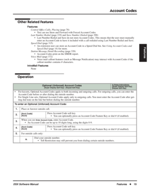 Page 49
Account Codes
DSX Software ManualFeatures◆19
Features
Other Related Features
Features
Central Of ﬁce Calls, Placing  (page 78)
• You can use Store and Forward with Forced Account Codes.
Last Number Redial  (page 219) and Save Number Dialed  (page 298)
• Last Number Redial and Save do not store Account Codes. This means that the user must manually  enter an Account Code to have it included with a call redialed using Last Number Redial and Save.
Speed Dial  (page 315)
• An extension user can store an...