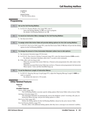 Page 481
Call Routing Mailbox
DSX Software ManualIntraMail Features◆451
IntraMail 
Features
Conditions
• None
Default Setting
• See  Description  above.
Programming
1.In 4221-01: Routing Mailbox Type  (page 890), enter 1.
- Select the Routing Mailbox (
1-16) you want to program.
- By default, Call Routing Mailboxes are 
1-8.
1.See  Operation  below.
1.In 4222-01: Dial Action Table  (page 891), enter the Dial Action Table (1-16) that will provide the dialing 
options for the Call Routing Mailbox.
1.See  Automated...