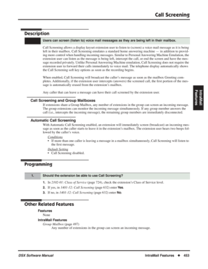 Page 483
Call Screening
DSX Software ManualIntraMail Features◆453
IntraMail 
Features
Call Screening
Description
Call Screening allows a display keyset extension user to listen to (screen) a voice mail message as it is being 
left in their mailbox. Call Screening emulates a standard home answering\
 machine — in addition to provid-
ing more control when handling incoming messages. Similar to Personal Answering Machine Emulation, the 
extension user can listen as the message is being left, intercept the cal\
l,...