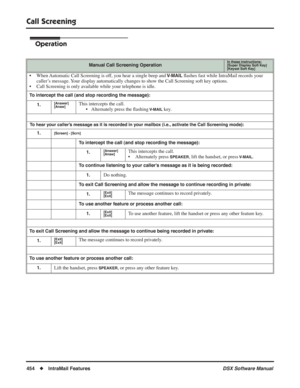 Page 484
Call Screening
454◆IntraMail Features DSX Software Manual
Operation
Manual Call Screening OperationIn these instructions:[Super Display Soft Key]
[Keyset Soft Key]
• When Automatic Call Screening is off, you hear a single beep and V-MAIL ﬂ ashes fast while IntraMail records your 
caller’s message. Your display automatically changes to show the Call Screening soft key options.
• Call Screening is only available while your telephone is idle.
To intercept the call (and stop recording the message):
1....