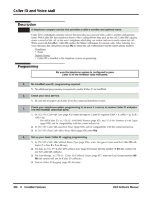 Page 486
Caller ID and Voice Mail
456◆IntraMail Features DSX Software Manual
Caller ID and Voice Mail
Description
Caller ID is a telephone company service that provides an extension with a caller’s number and optional 
name. With Caller ID, the keyset user knows who’s calling before they pick up the call. Caller ID Logging 
stores a record of the call on the user’s telephone which they can review and use to easily return the call. 
When used with IntraMail, Caller ID enables the Make Call feature for outside...