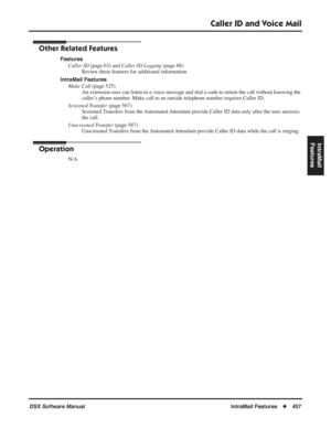 Page 487
Caller ID and Voice Mail
DSX Software ManualIntraMail Features◆457
IntraMail 
Features
Other Related Features
Features
Caller ID  (page 63) and  Caller ID Logging  (page 68)
Review these features for additional information.
IntraMail Features Make Call  (page 525)
An extension user can listen to a voice message and dial a code to return the call without knowing the 
caller’s phone number. Make call to an outside telephone number requires Caller ID.
Screened Transfer  (page 567)
Screened Transfers from...