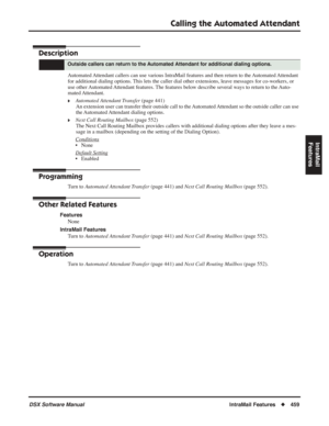 Page 489
Calling the Automated Attendant
DSX Software ManualIntraMail Features◆459
IntraMail 
Features
Calling the Automated Attendant
Description
Automated Attendant callers can use various IntraMail features and then return to the Automated Attendant 
for additional dialing options. This lets the caller dial other extensions, leave messages for co-workers, or 
use other Automated Attendant features. The features below describe several ways to return to the Auto-
mated Attendant.
❥Automated Attendant Transfer...