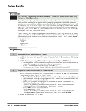 Page 490
Centrex Transfer
460◆IntraMail Features DSX Software Manual
Centrex Transfer
Description
Centrex Transfer is a Dial Action Table option that can transfer an Automated Attendant call from a Centrex 
line to an outside number using the features of that Centrex line. With Centrex Transfer, the Automated 
Attendant answers an outside call and then transfers the caller back to \
the telco using the same line on which 
the call initially rang. To set this up, assign a Dial Action Table action as a UTRF to a...