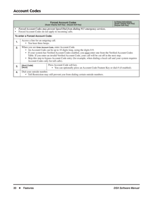 Page 50
Account Codes
20◆Features DSX Software Manual
Forced Account Codes[Super Display Soft Key] - [Keyset Soft Key]
In these instructions:[Super Display Soft Key]
[Keyset Soft Key]
• Forced Account Codes may prevent Speed Dial from dialing 911 emergency services.
• Forced Account Codes do not apply to incoming calls.
To enter a Forced Account Code:
1.
Access a line for an outgoing call. • You hear three beeps.
2.When you see Enter Account Code, enter Account Code.
• An Account Code can be up to 10 digits...