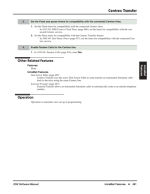 Page 491
Centrex Transfer
DSX Software ManualIntraMail Features◆461
IntraMail 
Features
1.Set the Flash timer for compatibility with the connected Centrex lines.
- In  1612-04: PBX/Centrex Flash Timer  (page 686), set the timer for compatibility with the con-
nected Centrex service.
2.Set the Pause timer for compatibility with the Centrex Transfer feature.
- In  1602-04: Dial Pause Timer  (page 673), set the timer for compatibility with the connected Cen-
trex service.
1.In  3103-04: Tandem Calls  (page 816),...