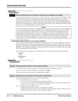 Page 492
Conversation Record
462◆IntraMail Features DSX Software Manual
Conversation Record
Description
Conversation Record allows a subscriber to record their active call as a new message in their mailbox, which 
they can review later on. Conversation Record can be helpful when an extension user is on a call that 
involves a lot of detail (such as a technical discussion or extensive directions). Rather than taking notes as 
the call progresses, the user can record the conversation and carefully review it later...