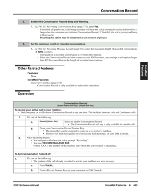 Page 493
Conversation Record
DSX Software ManualIntraMail Features◆463
IntraMail 
Features
1.In  2143-05: Recording Conversation Beep  (page 771), enter Ye s.
- If enabled, all parties on a call being recorded will hear the voice prompt  Recording followed by a 
beep when the extension user initiates Conversation Record. If disabled, the voice prompt and beep 
will not occur.
- Disabling this option may be interpreted as an invasion of privacy.
1.In 4201-02: Incoming Message Length  (page 872), enter the maximum...