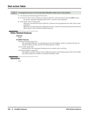 Page 498
Dial Action Table
468◆IntraMail Features DSX Software Manual
1.See Automated Attendant  (page 433) for more.
2.In 4222-02: Time Limit for Dialing Commands  (page 891), enter the timeout duration (0-99 seconds).
- By default, Automated Attendant callers have 5 seconds to dial commands.
3.If the caller waits too long to dial: - When the associated Dial Action Table has a Timeout action programmed, the caller routes to that destination.
- When the associated Dial Action Table does not have a Timeout action...