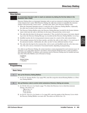 Page 499
Directory Dialing
DSX Software ManualIntraMail Features◆469
IntraMail 
Features
Directory Dialing
Description
Directory Dialing allows an Automated Attendant caller to reach an extension by dialing the  ﬁrst few letters 
in the extension user’s name. With Directory Dialing, the caller does not have to remember the extension 
number of the person they wish to reach — just their name. Here’s how Directory Dialing works:
1.When the Automated Attendant answers, it sends the call to a Directory Dialing...