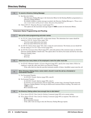 Page 500
Directory Dialing
470◆IntraMail Features DSX Software Manual
1.See Operation  below.
- The Directory Dialing Message is the Instruction Menu for the Routing Ma\
ilbox programmed as a  Directory Dialing Mailbox.
- By default (without a custom message recorded), the Directory Dialing Messag\
e is, “ Please enter 
one or more letters of the person’s name, then press the pound key. ” 
2.Check 4201-01: Outgoing Message Length  (page 871).
- This option sets the maximum message length (
1-4095 seconds) for...