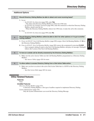 Page 501
Directory Dialing
DSX Software ManualIntraMail Features◆471
IntraMail 
Features
Additional Options
1.In yes:
- In  4224-08: Fax Detection  (page 899), enter 
Ye s. 
- This allows the Directory Dialing Mailbox to detect fax CNG tone.
- In  4224-09: Fax Transfer Extension  (page 900), enter the extension to which the Directory Dialing 
Mailbox should route the fax.
- When the Directory Dialing Mailbox detects fax CNG tone, it routes the call to this extension.
2.If no:
- In  4224-08: Fax Detection  (page...