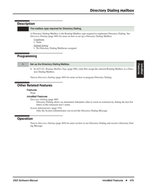 Page 505
Directory Dialing Mailbox
DSX Software ManualIntraMail Features◆475
IntraMail 
Features
Directory Dialing Mailbox
Description
A Directory Dialing Mailbox is the Routing Mailbox type required to impl\
ement Directory Dialing. See 
Directory Dialing  (page 469) for more on how to set up a Directory Dialing Mailbox.
Conditions
• None
Default Setting
• No Directory Dialing Mailboxes assigned.
Programming
1.In  4221-01: Routing Mailbox Type  (page 890), enter 3 to assign the selected Routing Mailbox as a...