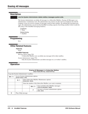 Page 506
Erasing All Messages
476◆IntraMail Features DSX Software Manual
Erasing All Messages
Description
The System Administrator can delete all messages in a Subscriber Mailbox. Erasing All Messages is an 
administrator’s maintenance tool. The administrator may need to use this tool if an employee has left the 
company or has an excessive number of messages stored in their mailbox. By deleting the unwanted mes-
sages, the administrator can prevent the IntraMail recording capacity from being reached (which...