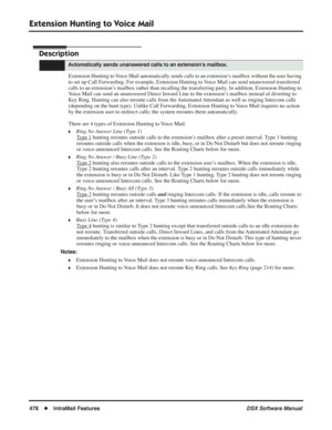 Page 508
Extension Hunting to Voice Mail
478◆IntraMail Features DSX Software Manual
Extension Hunting to Voice Mail
Description
Extension Hunting to Voice Mail automatically sends calls to an extension’s mailbox without the user having 
to set up Call Forwarding. For example, Extension Hunting to Voice Mail can send unanswered transferred 
calls to an extension’s mailbox rather than recalling the transferring party. In addition, Extension Hunting to 
Voice Mail can send an unanswered Direct Inward Line to the...