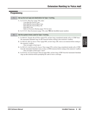 Page 511
Extension Hunting to Voice Mail
DSX Software ManualIntraMail Features◆481
IntraMail 
Features
Programming
1.In  2115-01: Hunt Type  (page 746), enter:
-
1 for Ring No Answer Line.
-
2 for Ring No Answer/Busy Line.
-
3 for Ring No Answer/Busy All.
-
4 for Busy Line.
- Refer to  Extension Hunting  (page 154) for more.
2.In 2115-01: Hunt Destination  (page 746), enter 700 (the IntraMail master number).
1.In 1603-01: Transfer Recall Timer  (page 675), set how long a transferred outside call or a UTRF from...