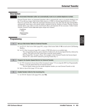 Page 513
External Transfer
DSX Software ManualIntraMail Features◆483
IntraMail 
Features
External Transfer
Description
External Transfer allows an Automated Attendant caller to automatically route to an outside telephone num-
ber. To set this up, assign a Dial Action Table action as a UTRF to a System Speed Dial bin (e.g., #201 + 
Pause for system bin 201). When the Automated Attendant answers, the caller dials the digit and IntraMail 
automatically routes them to the outside number contained in the bin. Si\...