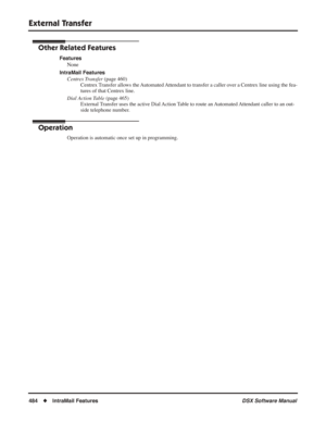 Page 514
External Transfer
484◆IntraMail Features DSX Software Manual
Other Related Features
Features
None
IntraMail Features Centrex Transfer  (page 460)
Centrex Transfer allows the Automated Attendant to transfer a caller over a Centrex line using the fea-
tures of that Centrex line.
Dial Action Table  (page 465)
External Transfer uses the active Dial Action Table to route an Automated Attendant caller to an out-
side telephone number.
Operation
Operation is automatic once set up in programming. 