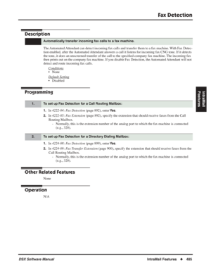 Page 515
Fax Detection
DSX Software ManualIntraMail Features◆485
IntraMail 
Features
Fax Detection
Description
The Automated Attendant can detect incoming fax calls and transfer them to a fax machine. With Fax Detec-
tion enabled, after the Automated Attendant answers a call it listens for incoming fax CNG tone. If it detects 
the tone, it does an unscreened transfer of the call to the speci ﬁed company fax machine. The incoming fax 
then prints out on the company fax machine. If you disable Fax Detection, the...