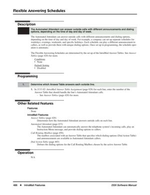 Page 516
Flexible Answering Schedules
486◆IntraMail Features DSX Software Manual
Flexible Answering Schedules
Description
The Automated Attendant can answer outside calls with different announcements and dialing options, 
depending on the time of day and day of week. For example, a company can set up separate schedules for 
weekdays, evenings, weekends, and speciﬁc holidays. Each schedule can play a different announcement to 
callers, as well as provide them with unique dialing options. Once set up in...