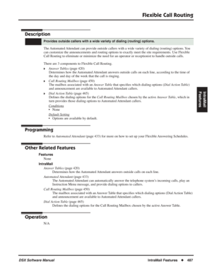 Page 517
Flexible Call Routing
DSX Software ManualIntraMail Features◆487
IntraMail 
Features
Flexible Call Routing
Description
The Automated Attendant can provide outside callers with a wide variety of dialing (routing) options. You 
can customize the announcements and routing options to exactly meet the site requirements. Use Flexible 
Call Routing to eliminate or minimize the need for an operator or recept\
ionist to handle outside calls.
There are 3 components to Flexible Call Routing.
❥Answer Tables  (page...