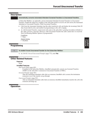 Page 519
Forced Unscreened Transfer
DSX Software ManualIntraMail Features◆489
IntraMail 
Features
Forced Unscreened Transfer
Description
A Subscriber Mailbox can optionally convert Automated Attendant Screened Transfers to Unscreened 
Transfers. Enable this option for a mailbox if the subscriber prefers to \
receive all calls sent by the Automated 
Attendant as Unscreened Transfers. With Unscreened Transfers, 
❥Calls from the Automated Attendant ring like other transferred calls and display the incoming Caller...