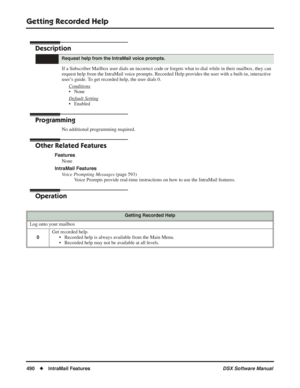 Page 520
Getting Recorded Help
490◆IntraMail Features DSX Software Manual
Getting Recorded Help
Description
If a Subscriber Mailbox user dials an incorrect code or forgets what to dial while in their mailbox, they can 
request help from the IntraMail voice prompts. Recorded Help provides the user with a built-in, interactive 
user’s guide. To get recorded help, the user dials 0.
Conditions
• None
Default Setting
• Enabled
Programming
No additional programming required.
Other Related Features
FeaturesNone...