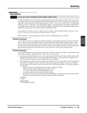 Page 523
Greeting
DSX Software ManualIntraMail Features◆493
IntraMail 
Features
Greeting
Description
A Subscriber Mailbox user can record a personalized greeting for their m\
ailbox. Caller’s to the user’s mail-
box hear the prerecorded personalized greeting rather than a default message. The greeting can announce the 
subscriber’s name, provide a personal message (such as “ Hello - I am on vacation this week”), or instruct the 
caller how to leave a message or use other mailbox options. A greeting that provides...