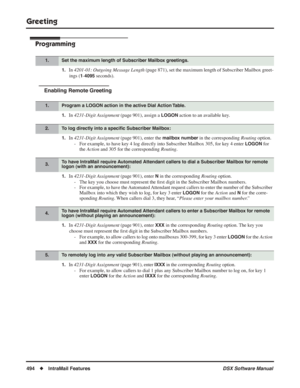 Page 524
Greeting
494◆IntraMail Features DSX Software Manual
Programming
1.In 4201-01: Outgoing Message Length  (page 871), set the maximum length of Subscriber Mailbox greet-
ings (
1-4095 seconds).
Enabling Remote Greeting
1.In  4231-Digit Assignment  (page 901), assign a LOGON action to an available key.
1.In 4231-Digit Assignment  (page 901), enter the mailbox number in the corresponding Routing option.
- For example, to have key 4 log directly into 
Subscriber Mailbox 305, for key 4 enter LOGON for 
the...