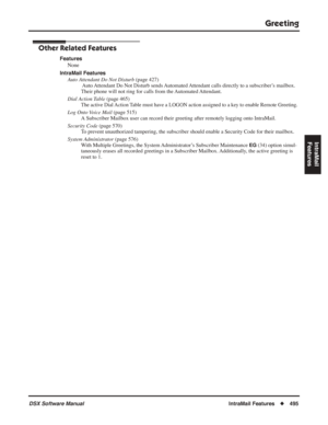 Page 525
Greeting
DSX Software ManualIntraMail Features◆495
IntraMail 
Features
Other Related Features
Features
None
IntraMail Features Auto Attendant Do Not Disturb  (page 427)
 Auto Attendant Do Not Disturb sends Automated Attendant calls directly to a subscriber’s mailbox. 
Their phone will not ring for calls from the Automated Attendant.
Dial Action Table  (page 465)
The active Dial Action Table must have a LOGON action assigned to a key to enable Remote Greeting.
Log Onto Voice Mail  (page 515)
A Subscriber...