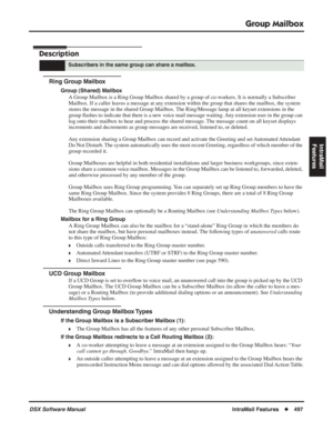 Page 527
Group Mailbox
DSX Software ManualIntraMail Features◆497
IntraMail 
Features
Group Mailbox
Description
Ring Group Mailbox
Group (Shared) Mailbox
A Group Mailbox is a Ring Group Mailbox shared by a group of co-workers. It is normally a Subscriber 
Mailbox. If a caller leaves a message at any extension within the group that shares the mailbox, the system 
stores the message in the shared Group Mailbox. The Ring/Message lamp at all keyset extensions in the 
group  ﬂashes to indicate that there is a new...