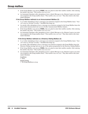 Page 528
Group Mailbox
498◆IntraMail Features DSX Software Manual
❥If the Group Mailbox user presses V-MAIL, they are asked to enter their mailbox number. After entering 
the number, they hear, “ That mailbox does not exist.”
❥An Automated Attendant caller attempting to leave a Quick Message or do a Remote Logon at an exten-
sion assigned to the Group mailbox hears, “ That mailbox does not exist.” They then return to the Auto-
mated Attendant.
If the Group Mailbox redirects to an Announcement Mailbox (2):
❥A...
