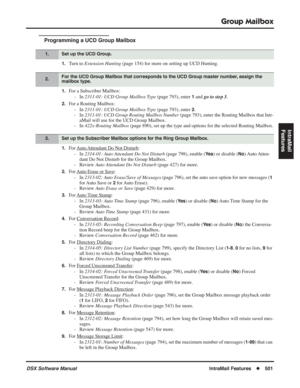 Page 531
Group Mailbox
DSX Software ManualIntraMail Features◆501
IntraMail 
Features
Programming a UCD Group Mailbox
1.Turn to  Extension Hunting  (page 154) for more on setting up UCD Hunting.
1.For a Subscriber Mailbox:
- In  2311-01: UCD Group Mailbox Type  (page 793), enter 
1 and go to step 3 .
2.For a Routing Mailbox:
- In  2311-01: UCD Group Mailbox Type  (page 793), enter 
2.
- In  2311-01: UCD Group Routing Mailbox Number  (page 793), enter the Routing Mailbox that Intr-
aMail will use for the UCD Group...