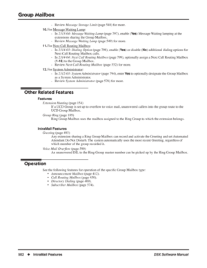 Page 532
Group Mailbox
502◆IntraMail Features DSX Software Manual
- Review Message Storage Limit  (page 548) for more.
10.For Message Waiting Lamp:
- In  2313-04: Message Waiting Lamp  (page 797), enable (
Ye s) Message Waiting lamping at the 
extensions sharing the Group Mailbox.
- Review  Message Waiting Lamp  (page 549) for more.
11.For Next Call Routing Mailbox:
- In  2314-03: Dialing Option  (page 798), enable (
Ye s) or disable (No) additional dialing options for 
Next Call Routing Mailbox calls.
- In...