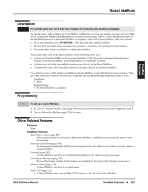 Page 533
Guest Mailbox
DSX Software ManualIntraMail Features◆503
IntraMail 
Features
Guest Mailbox
Description
An outside party can have their own Guest Mailbox mailbox for receiving and sending messages. A Guest Mail-
box is a Subscriber Mailbox that  does not have an extension associated with it. A Guest Mailbox has many of 
the IntraMail features of a Subscriber Mailbox. A company visitor with a Guest Mailbox could, for example:
❥Go to any extension, press INTERCOM + 700, then dial their mailbox number....