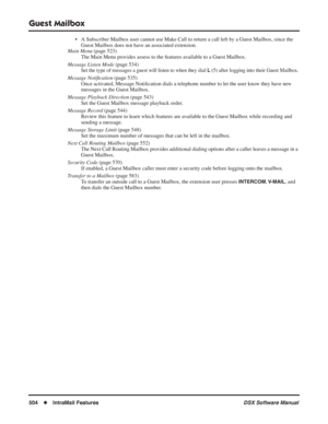Page 534
Guest Mailbox
504◆IntraMail Features DSX Software Manual
• A Subscriber Mailbox user cannot use Make Call to return a call left by a Guest Mailbox, since the 
Guest Mailbox does not have an associated extension.
Main Menu  (page 523)
The Main Menu provides assess to the features available to a Guest Mailbox.
Message Listen Mode  (page 534)
Set the type of messages a guest will listen to when they dial L (5) after logging into their Guest Mailbox.
Message Notiﬁcation  (page 535)
Once activated, Message...
