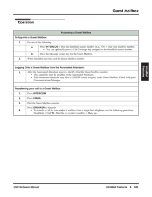 Page 535
Guest Mailbox
DSX Software ManualIntraMail Features◆505
IntraMail 
Features
Operation
Accessing a Guest Mailbox
To log onto a Guest Mailbox: 1.
Do one of the following.
a.Press INTERCOM + Dial the IntraMail master number (e.g., 700) + Dial your mailbox nu\
mber.
• You can optionally press a Call Coverage key assigned to the IntraMail master number.
b.Press the Message Center key for the Guest Mailbox.
2.When IntraMail answers, dial the Guest Mailbox number.
Logging Onto a Guest Mailbox from the...