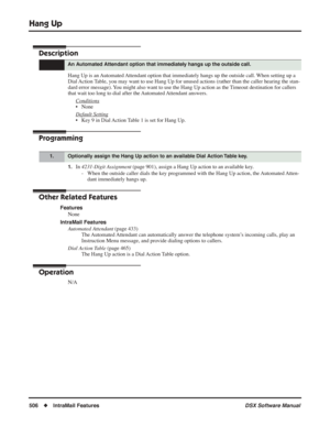 Page 536
Hang Up
506◆IntraMail Features DSX Software Manual
Hang Up
Description
Hang Up is an Automated Attendant option that immediately hangs up the outside call. When setting up a 
Dial Action Table, you may want to use Hang Up for unused actions (rather than the caller hearing t\
he stan-
dard error message). You might also want to use the Hang Up action as the Timeout destination for callers 
that wait too long to dial after the Automated Attendant answers.
Conditions
• None
Default Setting
• Key 9 in Dial...
